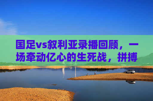 国足vs叙利亚录播回顾,一场牵动亿心的生死战,拼搏与遗憾交织的90分钟,生死战!国足vs叙利亚,拼搏遗憾牵动亿心 国足vs叙利亚录播回顾,一场牵动亿心的生死战,拼搏与遗憾交织的90分钟,生死战!国足vs叙利亚,拼搏遗憾牵动亿心
