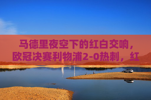 马德里夜空下的红白交响，欧冠决赛利物浦2-0热刺，红军六度加冕，热刺创史遗憾，马德里夜空红白交响，利物浦2-0热刺六度加冕，热刺创史遗憾