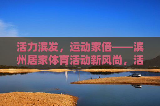 活力滨发，运动家倍——滨州居家体育活动新风尚，活力滨发·运动家倍，滨州居家体育新风尚
