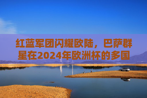 红蓝军团闪耀欧陆，巴萨群星在2024年欧洲杯的多国战场与荣耀时刻，红蓝军团闪耀欧陆，巴萨群星2024欧洲杯荣耀时刻