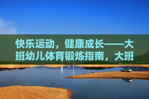 快乐运动，健康成长——大班幼儿体育锻炼指南，大班幼儿快乐运动与健康成长指南