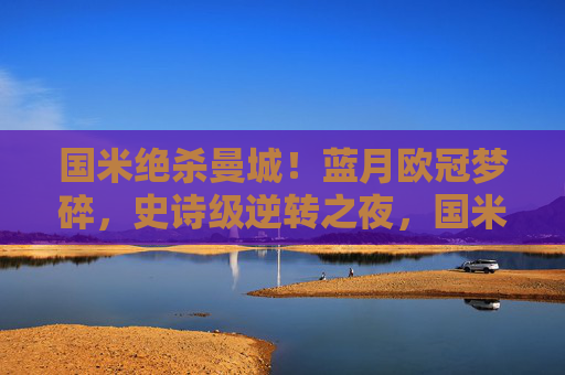 国米绝杀曼城!蓝月欧冠梦碎,史诗级逆转之夜,国米史诗级逆转绝杀曼城,蓝月欧冠梦碎 国米绝杀曼城!蓝月欧冠梦碎,史诗级逆转之夜,国米史诗级逆转绝杀曼城,蓝月欧冠梦碎