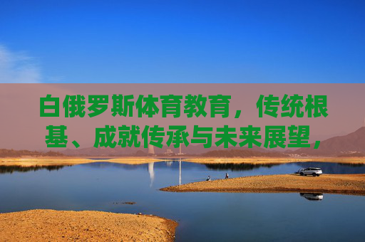 白俄罗斯体育教育,传统根基、成就传承与未来展望,白俄罗斯体育教育,传统根基、成就传承与未来展望 白俄罗斯体育教育,传统根基、成就传承与未来展望,白俄罗斯体育教育,传统根基、成就传承与未来展望