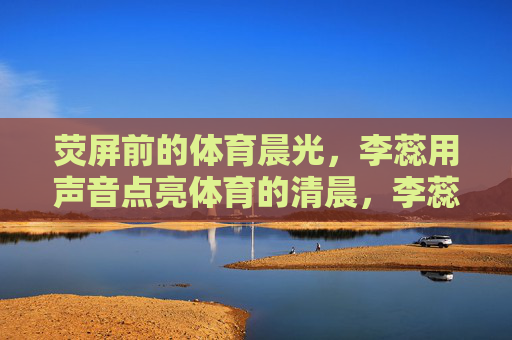 荧屏前的体育晨光,李蕊用声音点亮体育的清晨,李蕊荧屏前声亮体育晨光 荧屏前的体育晨光,李蕊用声音点亮体育的清晨,李蕊荧屏前声亮体育晨光