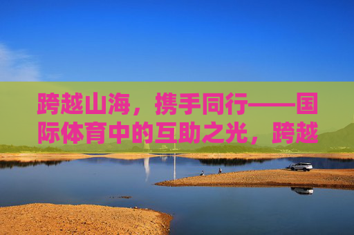 跨越山海,携手同行——国际体育中的互助之光,跨越山海,携手同行,国际体育互助之光 跨越山海,携手同行——国际体育中的互助之光,跨越山海,携手同行,国际体育互助之光