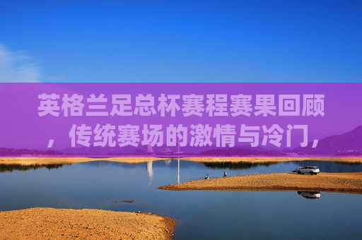 英格兰足总杯赛程赛果回顾,传统赛场的激情与冷门,英格兰足总杯赛程回顾,传统赛场激情与冷门 英格兰足总杯赛程赛果回顾,传统赛场的激情与冷门,英格兰足总杯赛程回顾,传统赛场激情与冷门