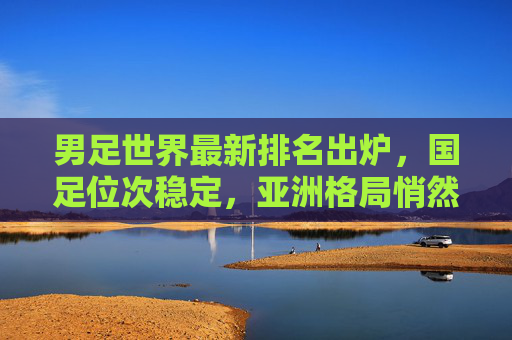 男足世界最新排名出炉，国足位次稳定，亚洲格局悄然生变，男足最新世界排名出炉，国足位次稳，亚洲格局生变