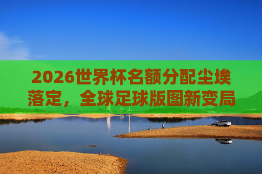 2026世界杯名额分配尘埃落定，全球足球版图新变局与机遇，2026世界杯名额分配尘埃落定 全球足球版图迎新变局与机遇