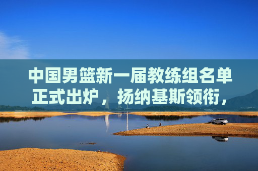 中国男篮新一届教练组名单正式出炉,扬纳基斯领衔,本土教练团队深度辅佐,中国男篮新一届教练组名单出炉,扬纳基斯领衔,本土教练深度辅佐 中国男篮新一届教练组名单正式出炉,扬纳基斯领衔,本土教练团队深度辅佐,中国男篮新一届教练组名单出炉,扬纳基斯领衔,本土教练深度辅佐