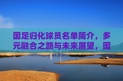 国足归化球员名单简介,多元融合之路与未来展望,国足归化球员,多元融合之路与未来展望 国足归化球员名单简介,多元融合之路与未来展望,国足归化球员,多元融合之路与未来展望