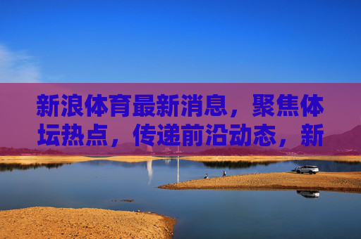 新浪体育最新消息，聚焦体坛热点，传递前沿动态，新浪体育体坛热点最新动态