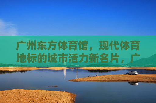 广州东方体育馆,现代体育地标的城市活力新名片,广州东方体育馆,现代体育地标,城市活力新名片 广州东方体育馆,现代体育地标的城市活力新名片,广州东方体育馆,现代体育地标,城市活力新名片