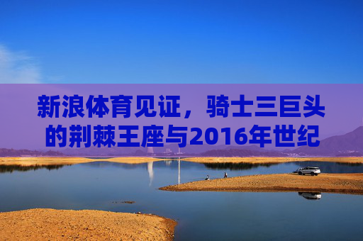 新浪体育见证,骑士三巨头的荆棘王座与2016年世纪逆转,新浪体育见证骑士三巨头,荆棘王座与2016世纪逆转 新浪体育见证,骑士三巨头的荆棘王座与2016年世纪逆转,新浪体育见证骑士三巨头,荆棘王座与2016世纪逆转