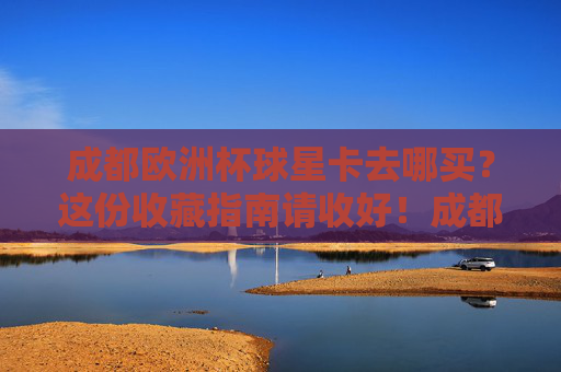 成都欧洲杯球星卡去哪买？这份收藏指南请收好！成都欧洲杯球星卡购买收藏指南