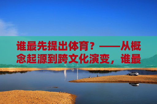 谁最先提出体育？——从概念起源到跨文化演变，谁最先提出体育，概念起源与跨文化演变
