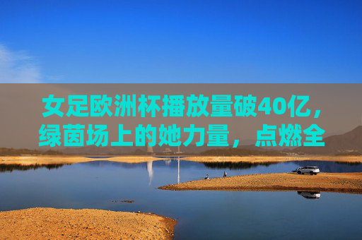 女足欧洲杯播放量破40亿，绿茵场上的她力量，点燃全球体育热情，女足欧洲杯播放量破40亿，她力量点燃全球体育热情