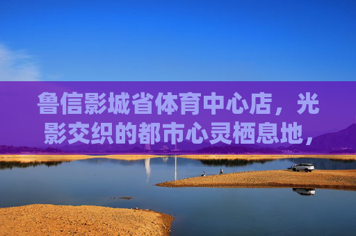 鲁信影城省体育中心店,光影交织的都市心灵栖息地,鲁信影城省体育中心店,光影交织的都市心灵栖息地 鲁信影城省体育中心店,光影交织的都市心灵栖息地,鲁信影城省体育中心店,光影交织的都市心灵栖息地