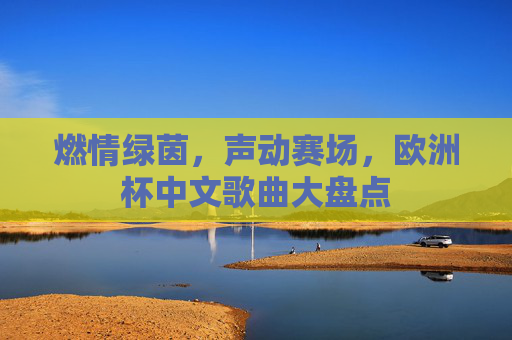 燃情绿茵,声动赛场,欧洲杯中文歌曲大盘点 燃情绿茵,声动赛场,欧洲杯中文歌曲大盘点