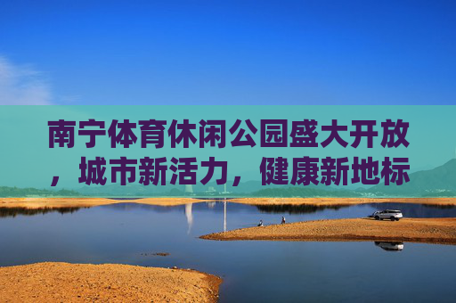 南宁体育休闲公园盛大开放,城市新活力,健康新地标,南宁体育休闲公园盛大开放,城市新活力 健康新地标 南宁体育休闲公园盛大开放,城市新活力,健康新地标,南宁体育休闲公园盛大开放,城市新活力 健康新地标