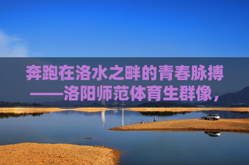 奔跑在洛水之畔的青春脉搏——洛阳师范体育生群像,洛水奔涌的青春脉动——洛阳师范体育生群像 奔跑在洛水之畔的青春脉搏——洛阳师范体育生群像,洛水奔涌的青春脉动——洛阳师范体育生群像