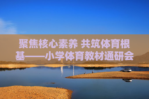聚焦核心素养 共筑体育根基——小学体育教材通研会议顺利召开，聚焦核心素养 共筑体育根基——小学体育教材通研会议顺利召开