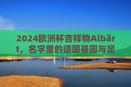 2024欧洲杯吉祥物Albärt,名字里的德国基因与足球温度,2024欧洲杯吉祥物Albärt,名字里的德国基因与足球温度 2024欧洲杯吉祥物Albärt,名字里的德国基因与足球温度,2024欧洲杯吉祥物Albärt,名字里的德国基因与足球温度