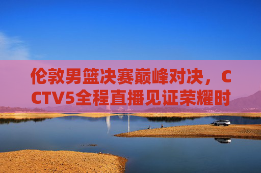 伦敦男篮决赛巅峰对决,CCTV5全程直播见证荣耀时刻,伦敦男篮决赛巅峰对决 CCTV5全程直播见证荣耀时刻 伦敦男篮决赛巅峰对决,CCTV5全程直播见证荣耀时刻,伦敦男篮决赛巅峰对决 CCTV5全程直播见证荣耀时刻