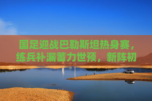 国足迎战巴勒斯坦热身赛,练兵补漏蓄力世预,新阵初显雏形,国足热身赛练兵补漏新阵初显 蓄力世预 国足迎战巴勒斯坦热身赛,练兵补漏蓄力世预,新阵初显雏形,国足热身赛练兵补漏新阵初显 蓄力世预