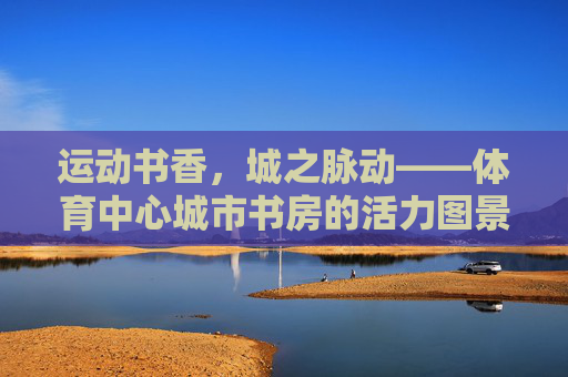 运动书香,城之脉动——体育中心城市书房的活力图景,运动书香,体育中心城市书房的活力脉动 运动书香,城之脉动——体育中心城市书房的活力图景,运动书香,体育中心城市书房的活力脉动