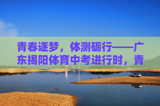 青春逐梦,体测砺行——广东揭阳体育中考进行时,青春逐梦,体测砺行——广东揭阳体育中考进行时 青春逐梦,体测砺行——广东揭阳体育中考进行时,青春逐梦,体测砺行——广东揭阳体育中考进行时