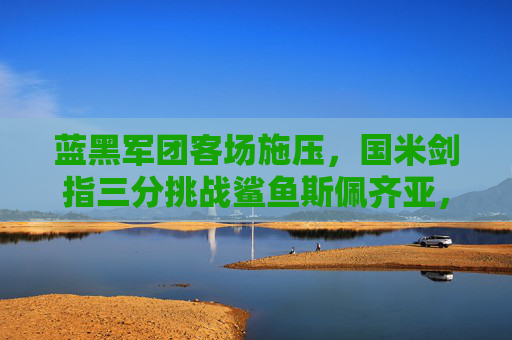蓝黑军团客场施压,国米剑指三分挑战鲨鱼斯佩齐亚,蓝黑军团客场剑指三分 挑战鲨鱼斯佩齐亚 蓝黑军团客场施压,国米剑指三分挑战鲨鱼斯佩齐亚,蓝黑军团客场剑指三分 挑战鲨鱼斯佩齐亚