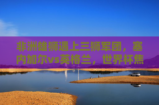 非洲雄狮遇上三狮军团,塞内加尔vs英格兰,世界杯焦点对决,塞内加尔vs英格兰,世界杯非洲雄狮对决三狮军团 非洲雄狮遇上三狮军团,塞内加尔vs英格兰,世界杯焦点对决,塞内加尔vs英格兰,世界杯非洲雄狮对决三狮军团