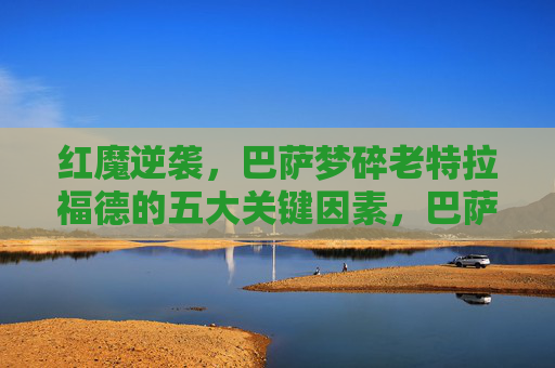 红魔逆袭，巴萨梦碎老特拉福德的五大关键因素，巴萨梦碎老特拉福德，红魔逆袭五大关键因素