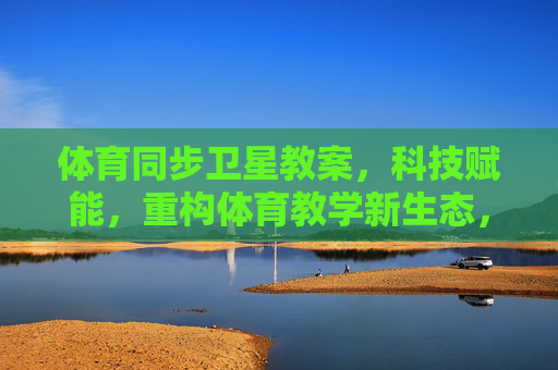 体育同步卫星教案,科技赋能,重构体育教学新生态,体育同步卫星教案,科技赋能重构教学新生态 体育同步卫星教案,科技赋能,重构体育教学新生态,体育同步卫星教案,科技赋能重构教学新生态