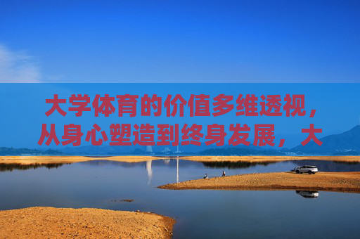 大学体育的价值多维透视，从身心塑造到终身发展，大学体育价值的多维透视，从身心塑造到终身发展