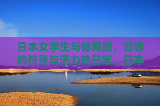 日本女学生与体育服,青春的符号与活力的日常,日本女学生体育服,青春的符号与活力日常 日本女学生与体育服,青春的符号与活力的日常,日本女学生体育服,青春的符号与活力日常