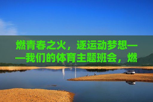 燃青春之火,逐运动梦想——我们的体育主题班会,燃青春之火,逐运动梦想——体育主题班会 燃青春之火,逐运动梦想——我们的体育主题班会,燃青春之火,逐运动梦想——体育主题班会