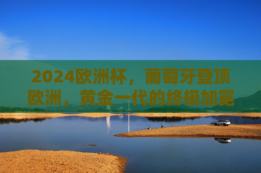 2024欧洲杯，葡萄牙登顶欧洲，黄金一代的终极加冕！2024欧洲杯，葡萄牙登顶，黄金一代终极加冕！