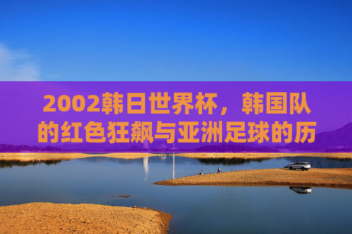 2002韩日世界杯,韩国队的红色狂飙与亚洲足球的历史性突破,2002韩日世界杯,韩国红色狂飙与亚洲足球历史性突破 2002韩日世界杯,韩国队的红色狂飙与亚洲足球的历史性突破,2002韩日世界杯,韩国红色狂飙与亚洲足球历史性突破