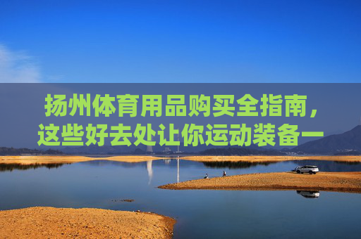 扬州体育用品购买全指南,这些好去处让你运动装备一站配齐!扬州体育用品购买全指南 扬州体育用品购买全指南,这些好去处让你运动装备一站配齐!扬州体育用品购买全指南