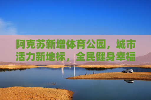 阿克苏新增体育公园，城市活力新地标，全民健身幸福园，阿克苏体育公园，城市活力新地标，全民健身幸福园