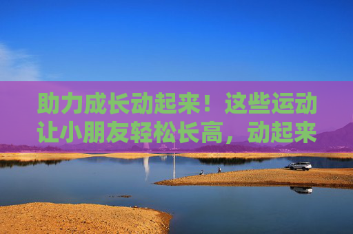 助力成长动起来!这些运动让小朋友轻松长高,动起来助成长!小朋友轻松长高运动 助力成长动起来!这些运动让小朋友轻松长高,动起来助成长!小朋友轻松长高运动