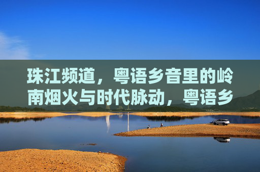珠江频道,粤语乡音里的岭南烟火与时代脉动,粤语乡音里的岭南烟火与时代脉动 珠江频道,粤语乡音里的岭南烟火与时代脉动,粤语乡音里的岭南烟火与时代脉动