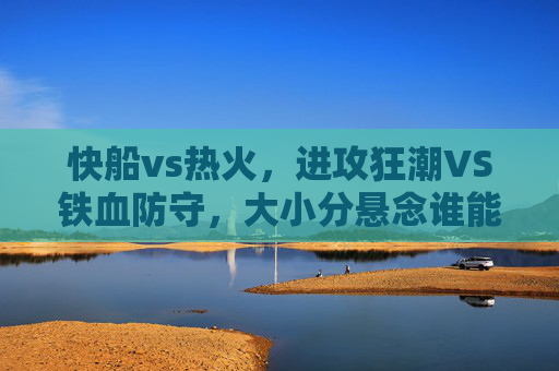 快船vs热火，进攻狂潮VS铁血防守，大小分悬念谁能主宰？进攻狂潮VS铁血防守，快船热火大小分悬念主宰