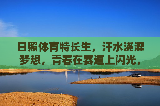 日照体育特长生，汗水浇灌梦想，青春在赛道上闪光，日照体育特长生，汗水浇灌梦想，赛道闪耀青春