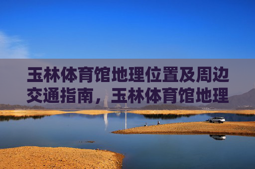 玉林体育馆地理位置及周边交通指南，玉林体育馆地理位置及周边交通指南