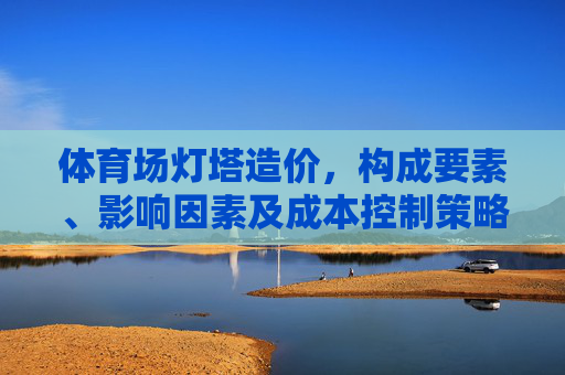 体育场灯塔造价,构成要素、影响因素及成本控制策略,体育场灯塔造价,构成要素、影响因素及成本控制策略 体育场灯塔造价,构成要素、影响因素及成本控制策略,体育场灯塔造价,构成要素、影响因素及成本控制策略
