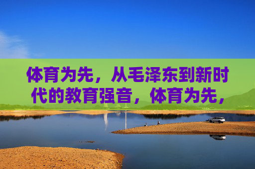 体育为先，从毛泽东到新时代的教育强音，体育为先，从毛泽东到新时代的教育强音
