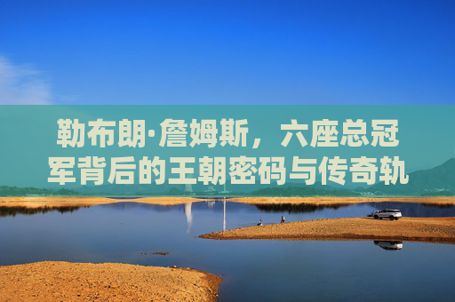 勒布朗·詹姆斯，六座总冠军背后的王朝密码与传奇轨迹，勒布朗·詹姆斯六冠王朝密码与传奇轨迹