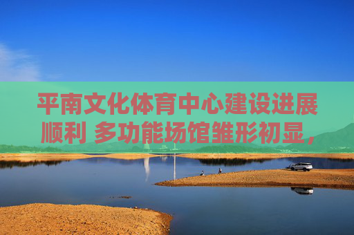 平南文化体育中心建设进展顺利 多功能场馆雏形初显，平南文化体育中心建设进展顺利 多功能场馆雏形初显